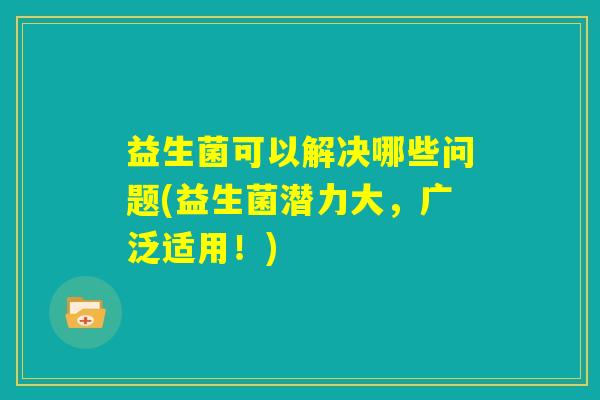 益生菌可以解决哪些问题(益生菌潜力大，广泛适用！)