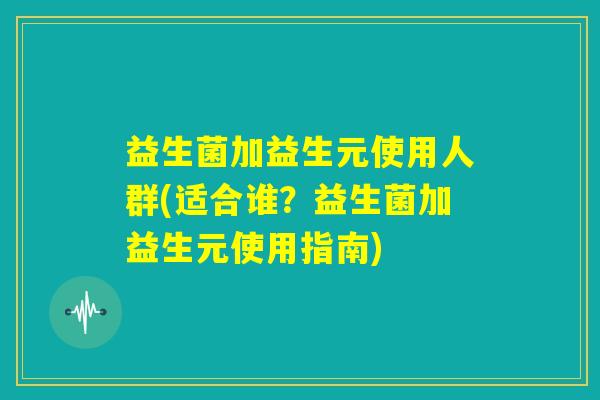 益生菌加益生元使用人群(适合谁？益生菌加益生元使用指南)
