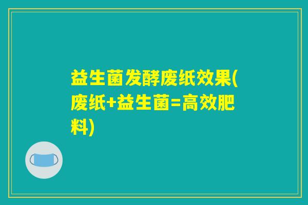 益生菌发酵废纸效果(废纸+益生菌=高效肥料) 益生菌发酵废纸效果(废纸+益生菌=高效肥料)