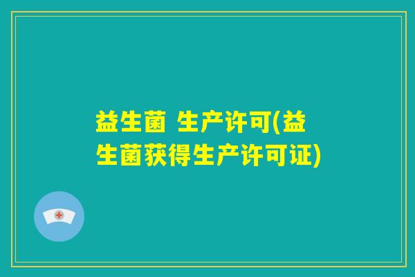 益生菌 生产许可(益生菌获得生产许可证) 益生菌 生产许可(益生菌获得生产许可证)