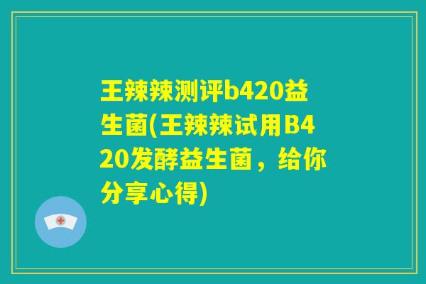 王辣辣测评b420益生菌(王辣辣试用B420发酵益生菌，给你分享心得)