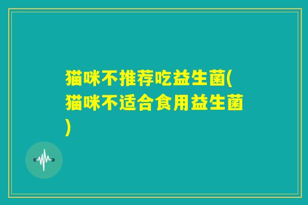 猫咪不推荐吃益生菌(猫咪不适合食用益生菌)