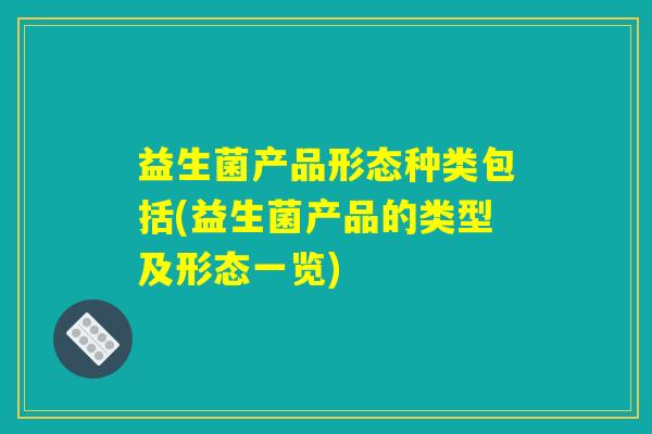益生菌产品形态种类包括(益生菌产品的类型及形态一览) 益生菌产品形态种类包括(益生菌产品的类型及形态一览)