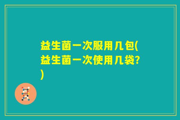益生菌一次服用几包(益生菌一次使用几袋？)