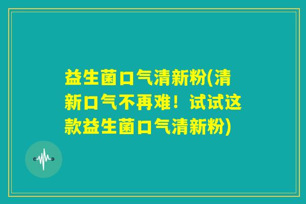 益生菌口气清新粉(清新口气不再难！试试这款益生菌口气清新粉)