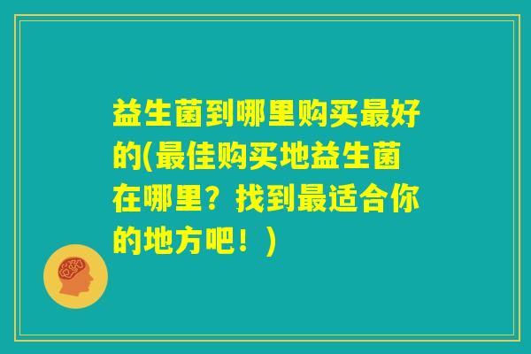 益生菌到哪里购买最好的(最佳购买地益生菌在哪里？找到最适合你的地方吧！)