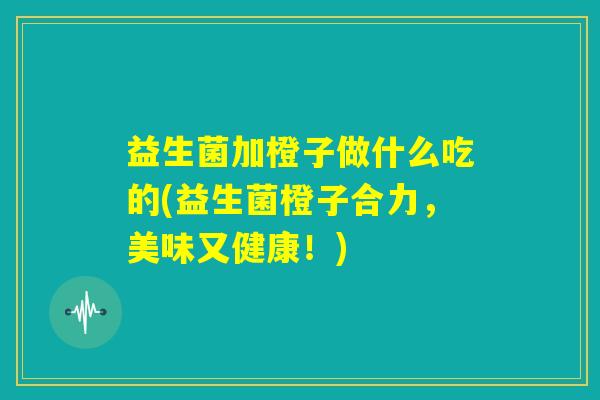 益生菌加橙子做什么吃的(益生菌橙子合力，美味又健康！)