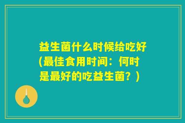 益生菌什么时候给吃好(最佳食用时间:何时是最好的吃益生菌?) 益生菌什么时候给吃好(最佳食用时间:何时是最好的吃益生菌?)