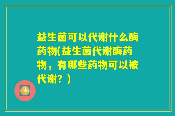 益生菌可以代谢什么酶药物(益生菌代谢酶药物，有哪些药物可以被代谢？)