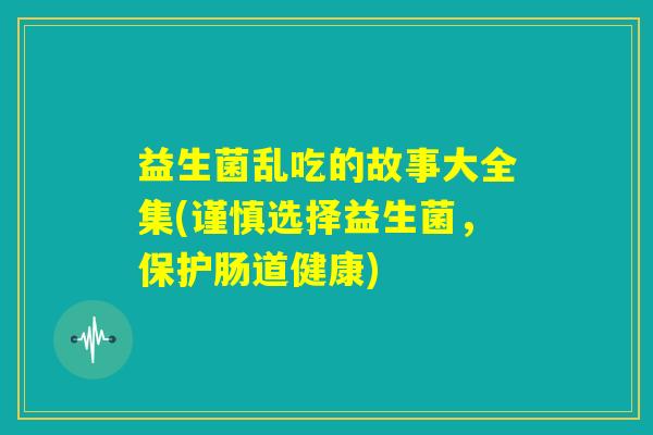 益生菌乱吃的故事大全集(谨慎选择益生菌,保护肠道健康) 益生菌乱吃的故事大全集(谨慎选择益生菌,保护肠道健康)