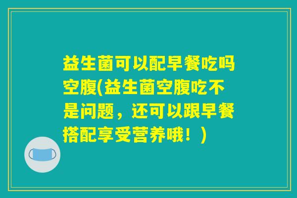 益生菌可以配早餐吃吗空腹(益生菌空腹吃不是问题，还可以跟早餐搭配享受营养哦！)