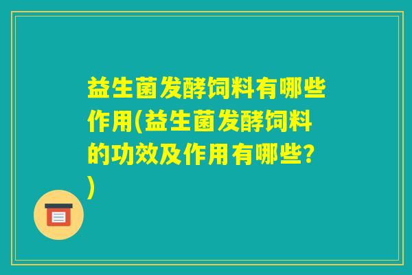 益生菌发酵饲料有哪些作用(益生菌发酵饲料的功效及作用有哪些？)