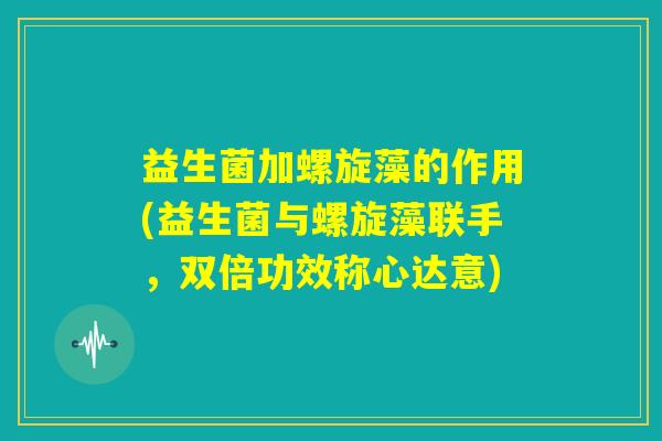 益生菌加螺旋藻的作用(益生菌与螺旋藻联手，双倍功效称心达意)