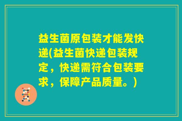 益生菌原包装才能发快递(益生菌快递包装规定，快递需符合包装要求，保障产品质量。)