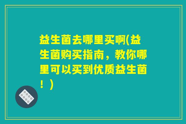 益生菌去哪里买啊(益生菌购买指南，教你哪里可以买到优质益生菌！)