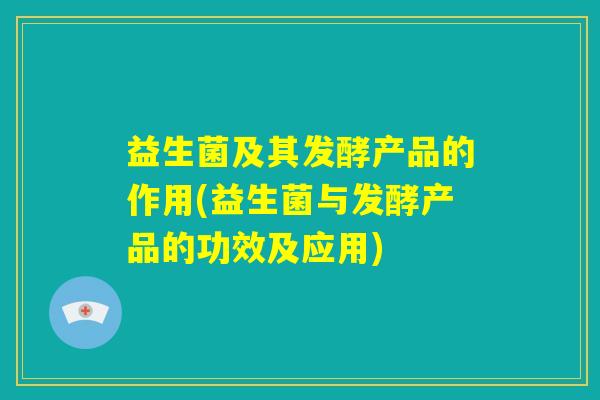 益生菌及其发酵产品的作用(益生菌与发酵产品的功效及应用)