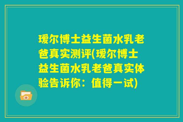 瑷尔博士益生菌水乳老爸真实测评(瑷尔博士益生菌水乳老爸真实体验告诉你:值得一试) 瑷尔博士益生菌水乳老爸真实测评(瑷尔博士益生菌水乳老爸真实体验告诉你:值得一试)