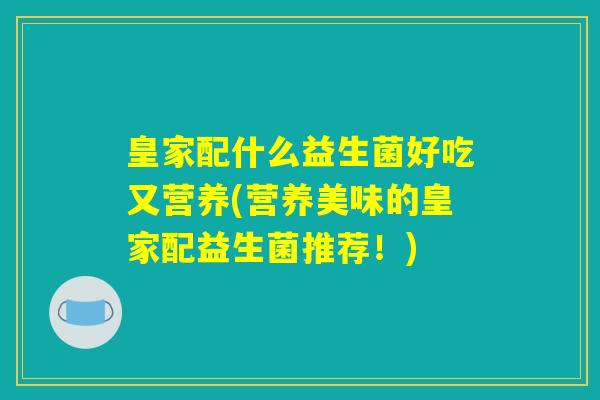 皇家配什么益生菌好吃又营养(营养美味的皇家配益生菌推荐!) 皇家配什么益生菌好吃又营养(营养美味的皇家配益生菌推荐!)