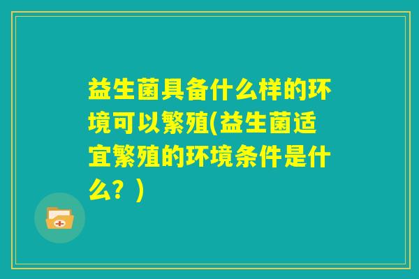 益生菌具备什么样的环境可以繁殖(益生菌适宜繁殖的环境条件是什么？)