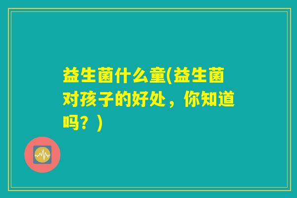 益生菌什么童(益生菌对孩子的好处,你知道吗?) 益生菌什么童(益生菌对孩子的好处,你知道吗?)
