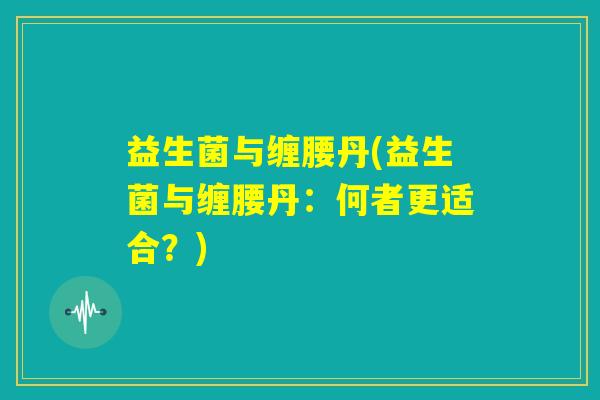 益生菌与缠腰丹(益生菌与缠腰丹:何者更适合?) 益生菌与缠腰丹(益生菌与缠腰丹:何者更适合?)
