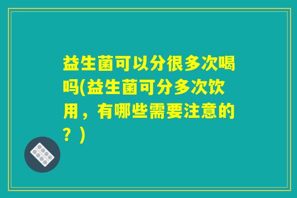 益生菌可以分很多次喝吗(益生菌可分多次饮用，有哪些需要注意的？)