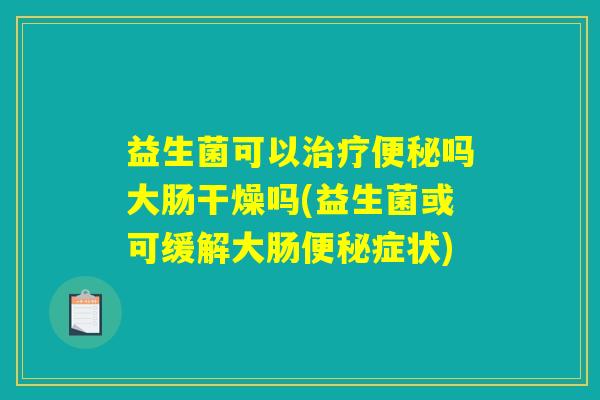 益生菌可以治疗便秘吗大肠干燥吗(益生菌或可缓解大肠便秘症状) 益生菌可以治疗便秘吗大肠干燥吗(益生菌或可缓解大肠便秘症状)