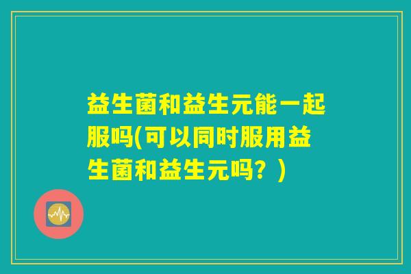 益生菌和益生元能一起服吗(可以同时服用益生菌和益生元吗？)