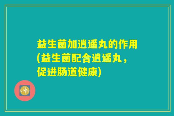 益生菌加逍遥丸的作用(益生菌配合逍遥丸,促进肠道健康) 益生菌加逍遥丸的作用(益生菌配合逍遥丸,促进肠道健康)