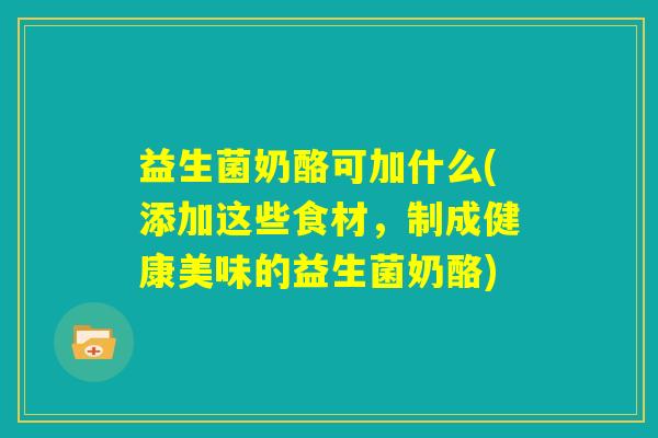 益生菌奶酪可加什么(添加这些食材,制成健康美味的益生菌奶酪) 益生菌奶酪可加什么(添加这些食材,制成健康美味的益生菌奶酪)