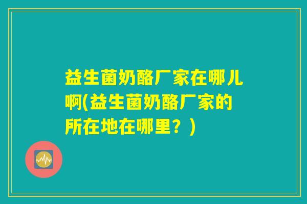 益生菌奶酪厂家在哪儿啊(益生菌奶酪厂家的所在地在哪里?) 益生菌奶酪厂家在哪儿啊(益生菌奶酪厂家的所在地在哪里?)