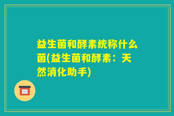 益生菌和酵素统称什么菌(益生菌和酵素:天然消化助手) 益生菌和酵素统称什么菌(益生菌和酵素:天然消化助手)