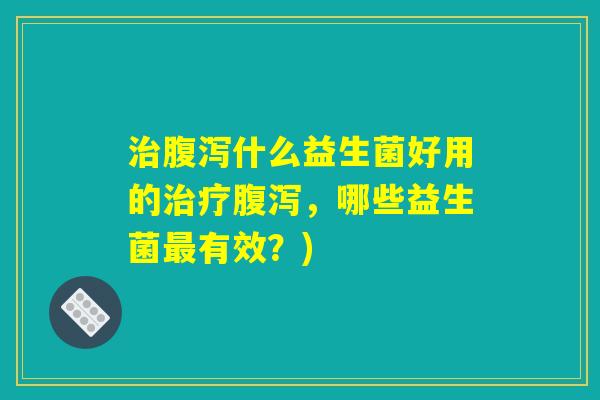 治腹泻什么益生菌好用的治疗腹泻,哪些益生菌最有效?) 治腹泻什么益生菌好用的治疗腹泻,哪些益生菌最有效?)