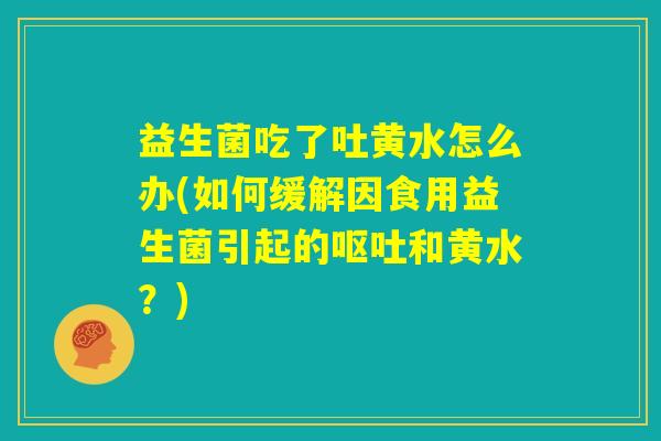 益生菌吃了吐黄水怎么办(如何缓解因食用益生菌引起的呕吐和黄水?) 益生菌吃了吐黄水怎么办(如何缓解因食用益生菌引起的呕吐和黄水?)