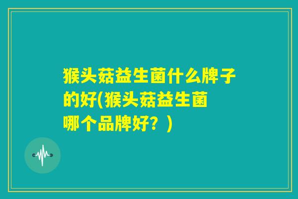 猴头菇益生菌什么牌子的好(猴头菇益生菌 哪个品牌好?) 猴头菇益生菌什么牌子的好(猴头菇益生菌 哪个品牌好?)