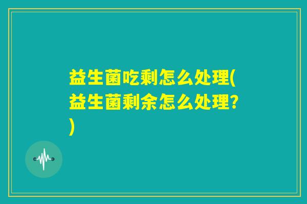 益生菌吃剩怎么处理(益生菌剩余怎么处理?) 益生菌吃剩怎么处理(益生菌剩余怎么处理?)