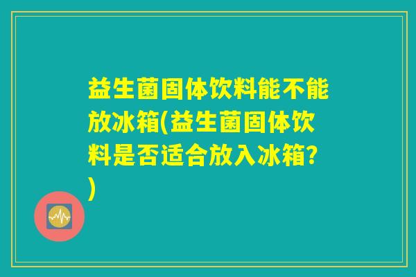 益生菌固体饮料能不能放冰箱(益生菌固体饮料是否适合放入冰箱?) 益生菌固体饮料能不能放冰箱(益生菌固体饮料是否适合放入冰箱?)