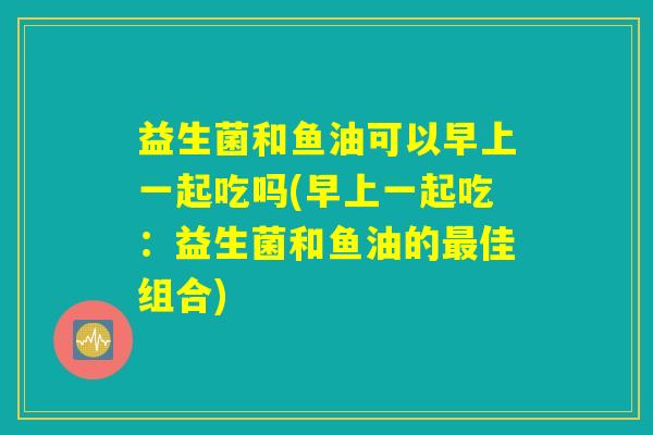 益生菌和鱼油可以早上一起吃吗(早上一起吃:益生菌和鱼油的最佳组合) 益生菌和鱼油可以早上一起吃吗(早上一起吃:益生菌和鱼油的最佳组合)