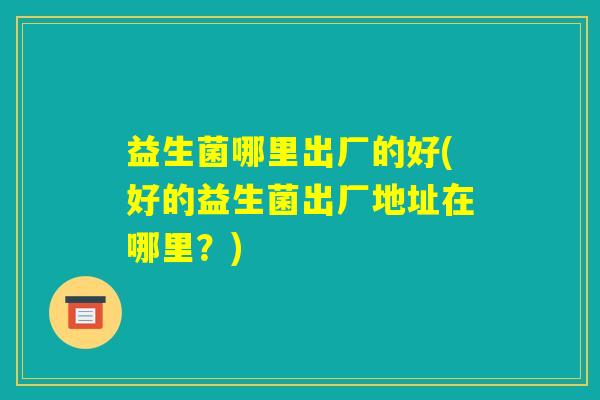 益生菌哪里出厂的好(好的益生菌出厂地址在哪里?) 益生菌哪里出厂的好(好的益生菌出厂地址在哪里?)