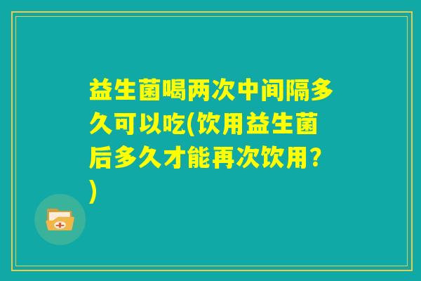 益生菌喝两次中间隔多久可以吃(饮用益生菌后多久才能再次饮用?) 益生菌喝两次中间隔多久可以吃(饮用益生菌后多久才能再次饮用?)