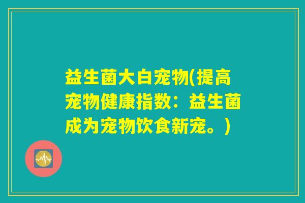 益生菌大白宠物(提高宠物健康指数:益生菌成为宠物饮食新宠。) 益生菌大白宠物(提高宠物健康指数:益生菌成为宠物饮食新宠。)