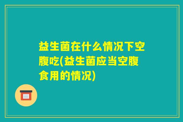 益生菌在什么情况下空腹吃(益生菌应当空腹食用的情况)