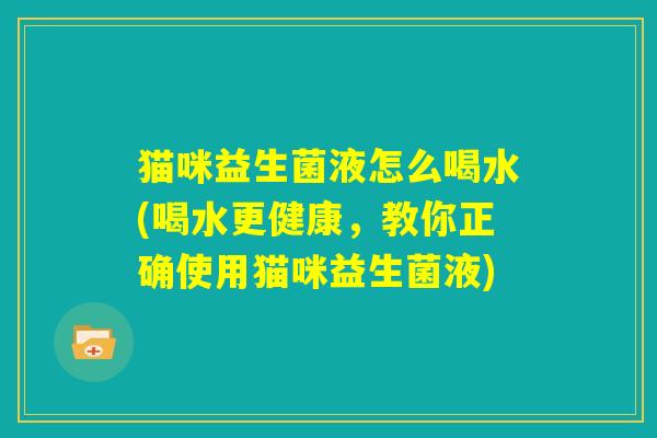 猫咪益生菌液怎么喝水(喝水更健康，教你正确使用猫咪益生菌液)