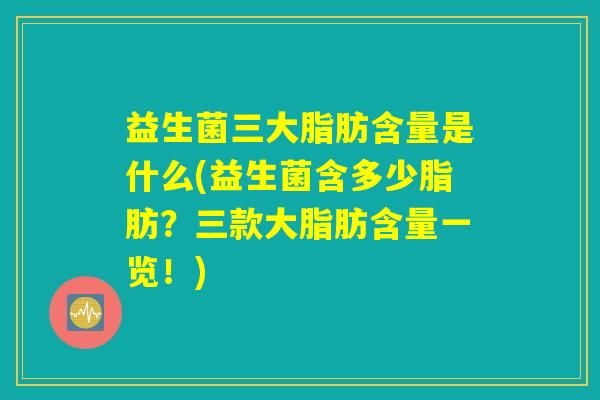 益生菌三大脂肪含量是什么(益生菌含多少脂肪？三款大脂肪含量一览！)