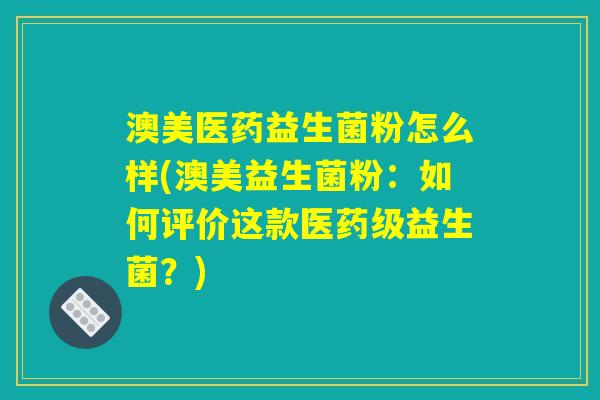 澳美医药益生菌粉怎么样(澳美益生菌粉：如何评价这款医药级益生菌？)