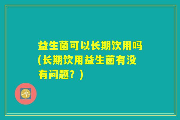 益生菌可以长期饮用吗(长期饮用益生菌有没有问题？)