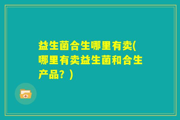 益生菌合生哪里有卖(哪里有卖益生菌和合生产品？)
