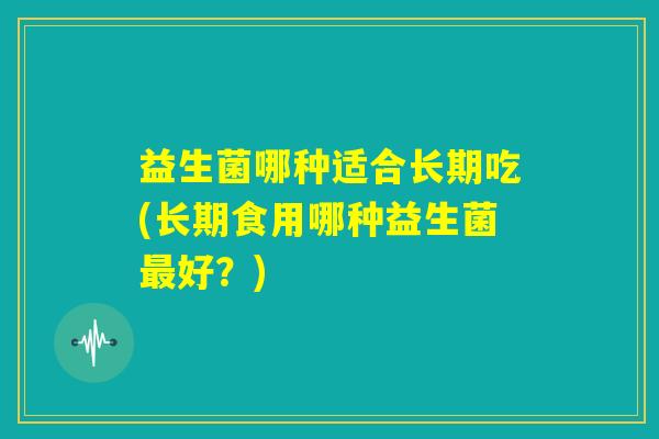 益生菌哪种适合长期吃(长期食用哪种益生菌最好?) 益生菌哪种适合长期吃(长期食用哪种益生菌最好?)