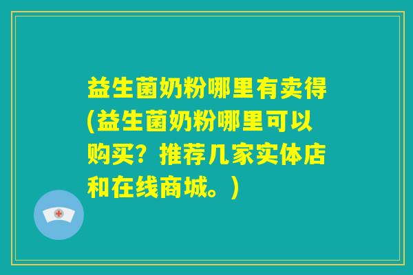 益生菌奶粉哪里有卖得(益生菌奶粉哪里可以购买？推荐几家实体店和在线商城。)