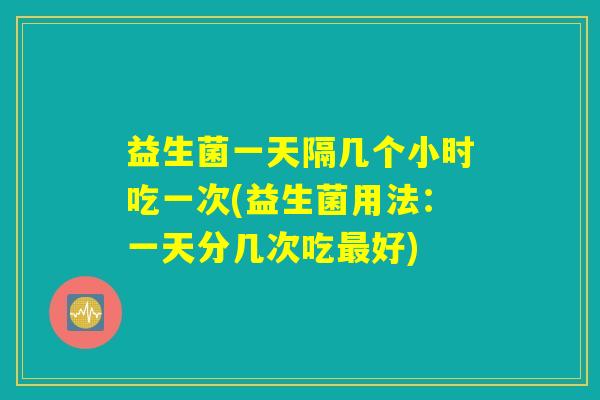 益生菌一天隔几个小时吃一次(益生菌用法：一天分几次吃最好)